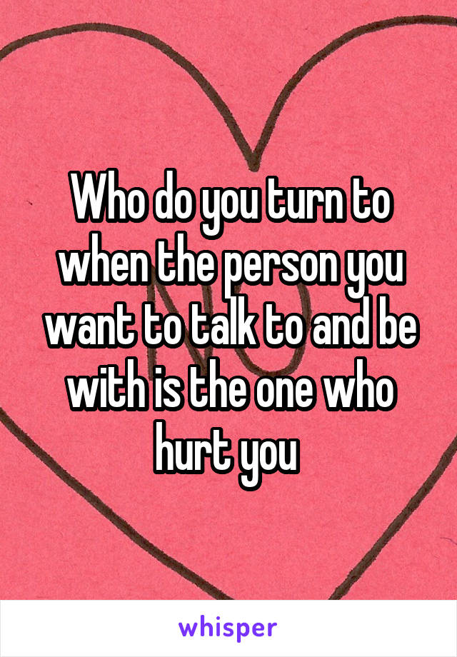 Who do you turn to when the person you want to talk to and be with is the one who hurt you 