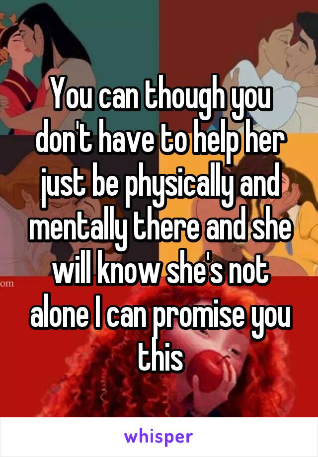 You can though you don't have to help her just be physically and mentally there and she will know she's not alone I can promise you this