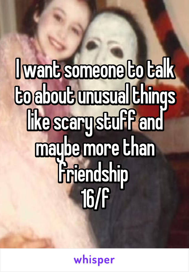 I want someone to talk to about unusual things like scary stuff and maybe more than friendship 
16/f