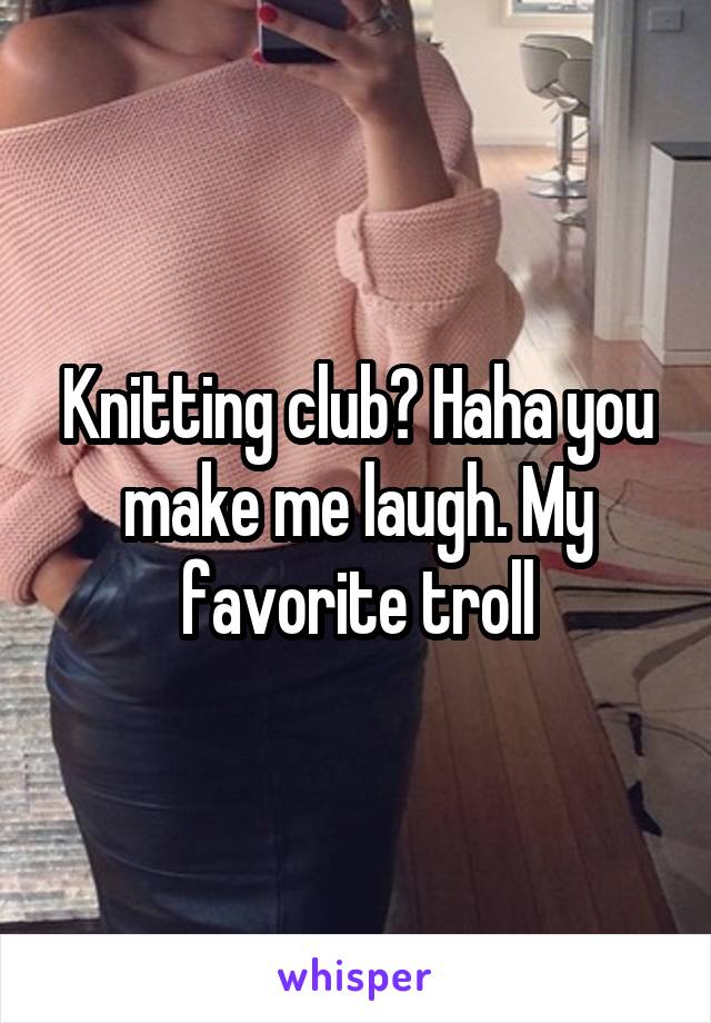 Knitting club? Haha you make me laugh. My favorite troll