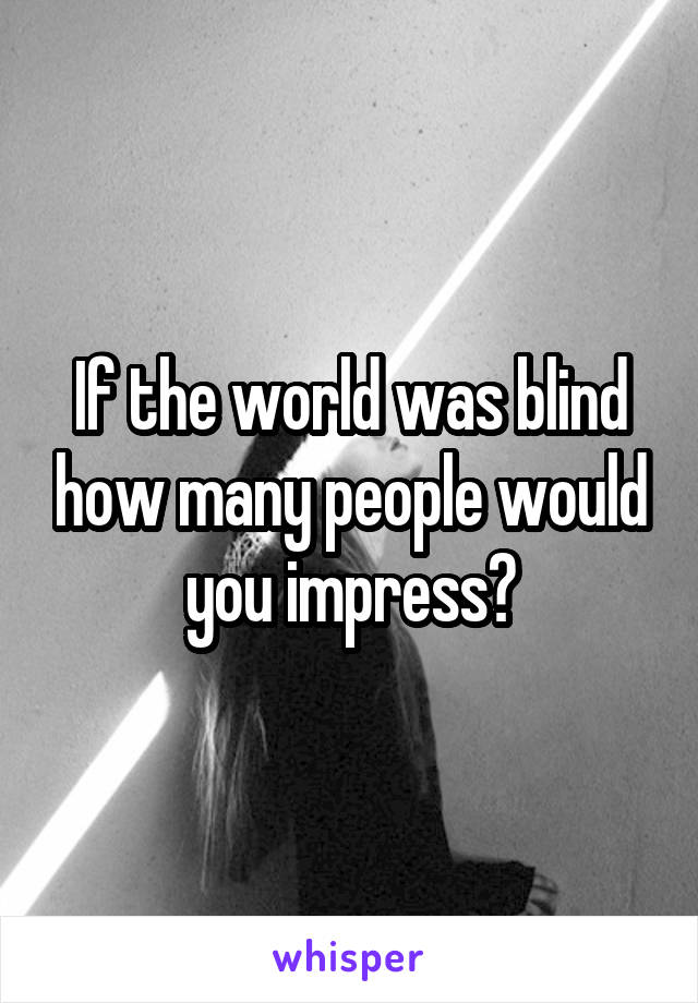 If the world was blind how many people would you impress?