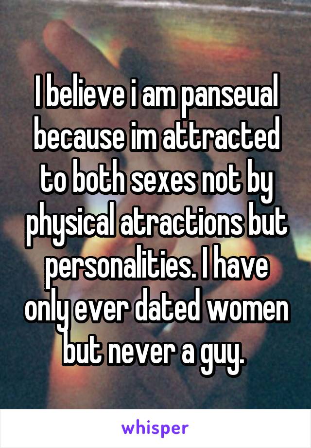 I believe i am panseual because im attracted to both sexes not by physical atractions but personalities. I have only ever dated women but never a guy. 