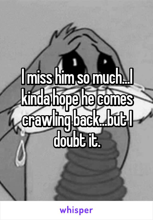 I miss him so much...I kinda hope he comes crawling back...but I doubt it.