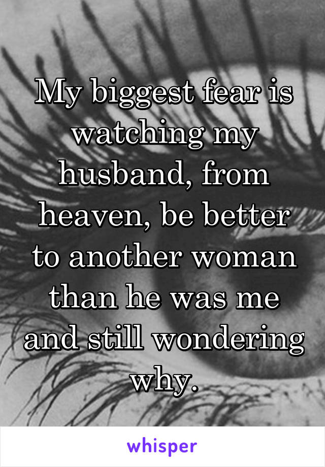My biggest fear is watching my husband, from heaven, be better to another woman than he was me and still wondering why.