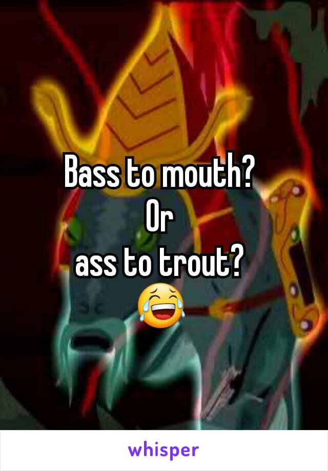 Bass to mouth? 
Or 
ass to trout? 
😂 