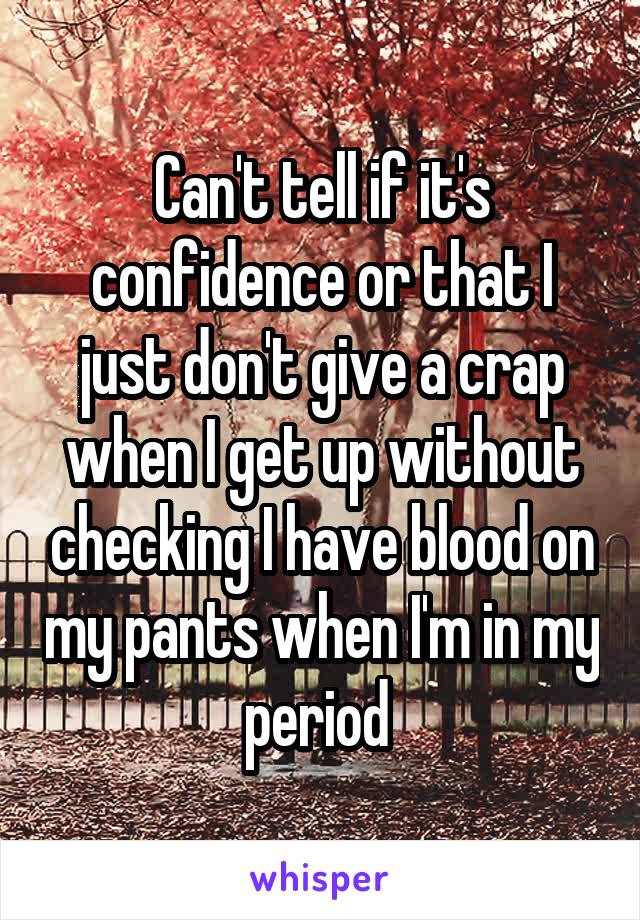 Can't tell if it's confidence or that I just don't give a crap when I get up without checking I have blood on my pants when I'm in my period 