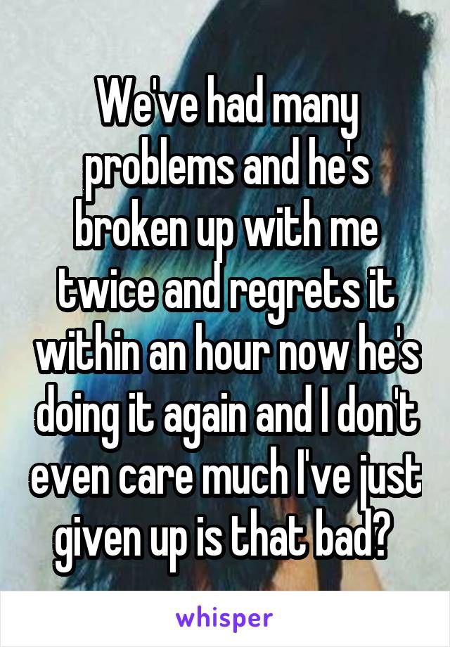 We've had many problems and he's broken up with me twice and regrets it within an hour now he's doing it again and I don't even care much I've just given up is that bad? 