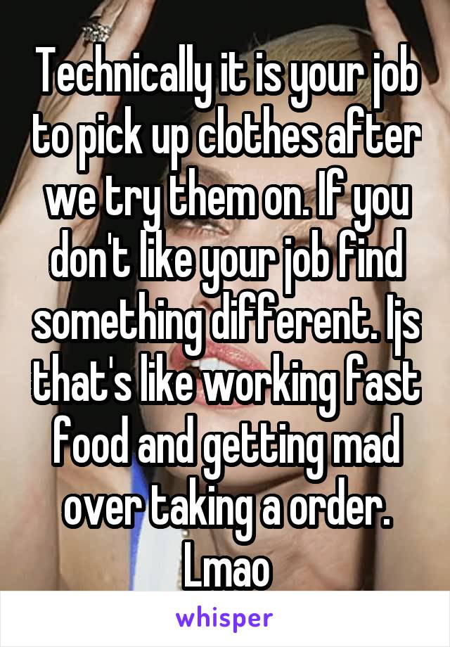 Technically it is your job to pick up clothes after we try them on. If you don't like your job find something different. Ijs that's like working fast food and getting mad over taking a order. Lmao