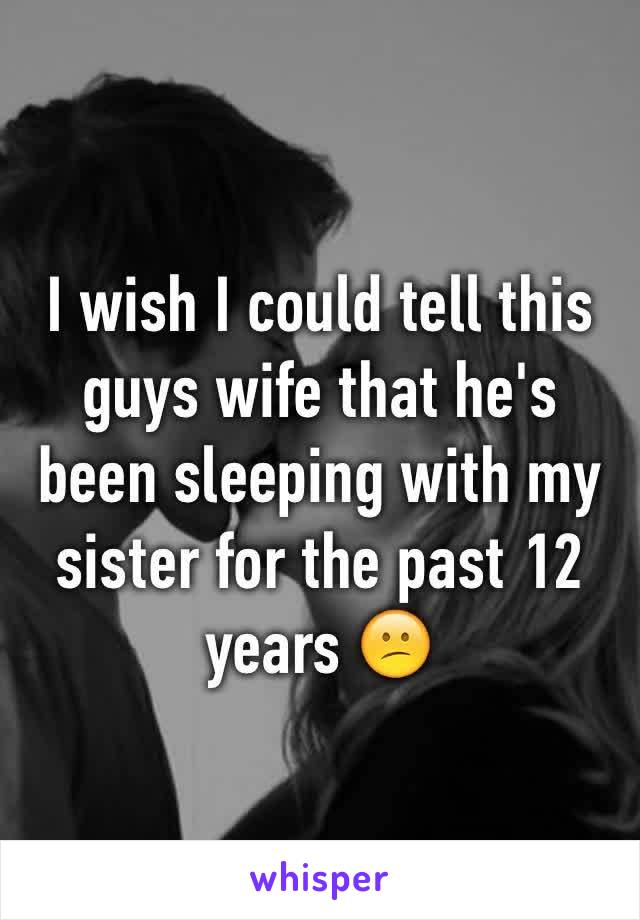 I wish I could tell this guys wife that he's been sleeping with my sister for the past 12 years 😕