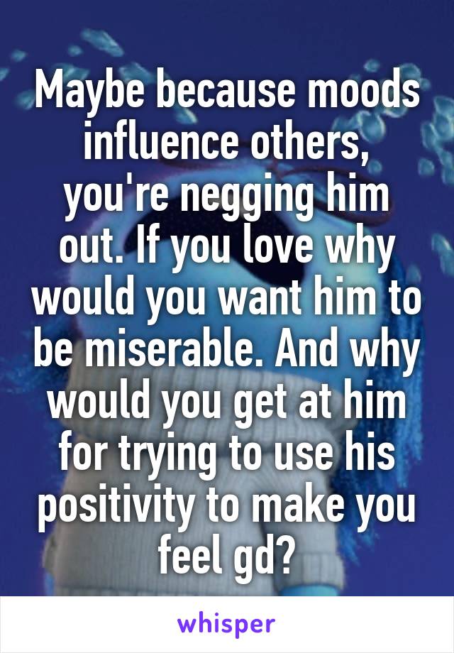 Maybe because moods influence others, you're negging him out. If you love why would you want him to be miserable. And why would you get at him for trying to use his positivity to make you feel gd?