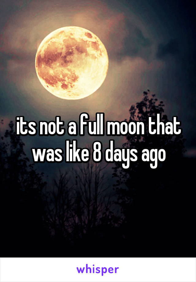 its not a full moon that was like 8 days ago
