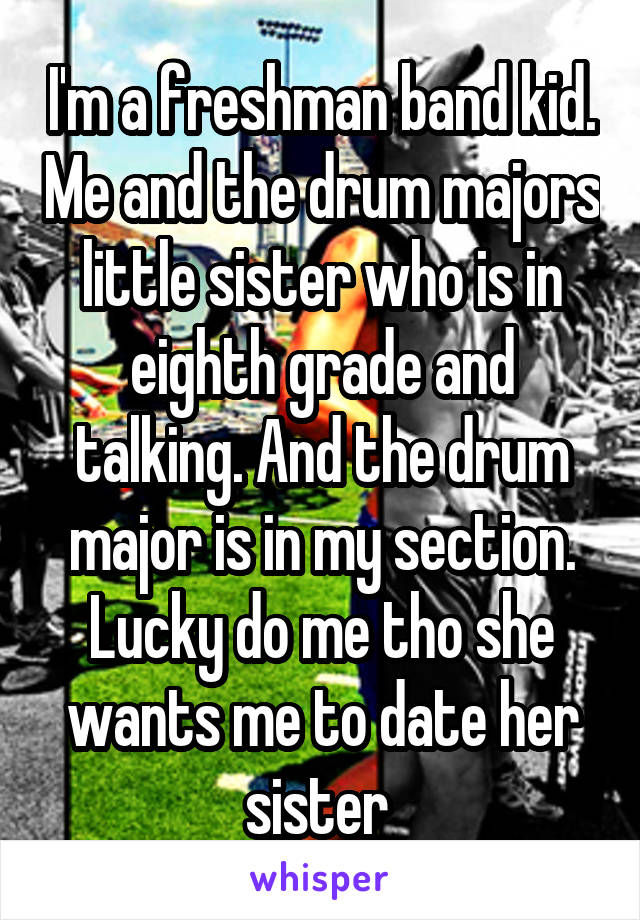 I'm a freshman band kid. Me and the drum majors little sister who is in eighth grade and talking. And the drum major is in my section. Lucky do me tho she wants me to date her sister 