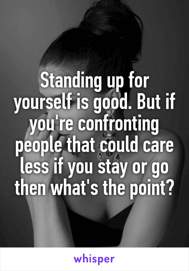 Standing up for yourself is good. But if you're confronting people that could care less if you stay or go then what's the point?