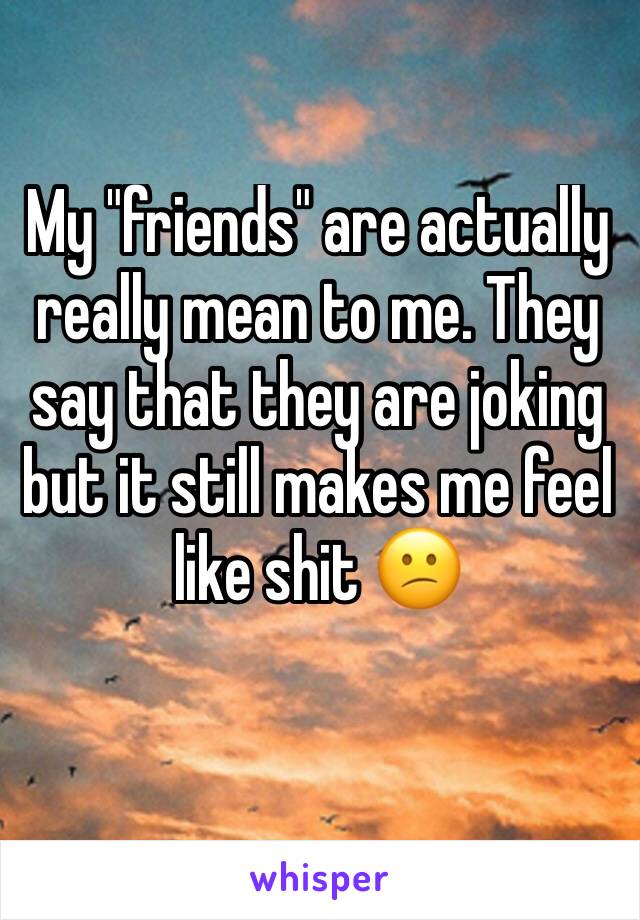 My "friends" are actually really mean to me. They say that they are joking but it still makes me feel like shit 😕