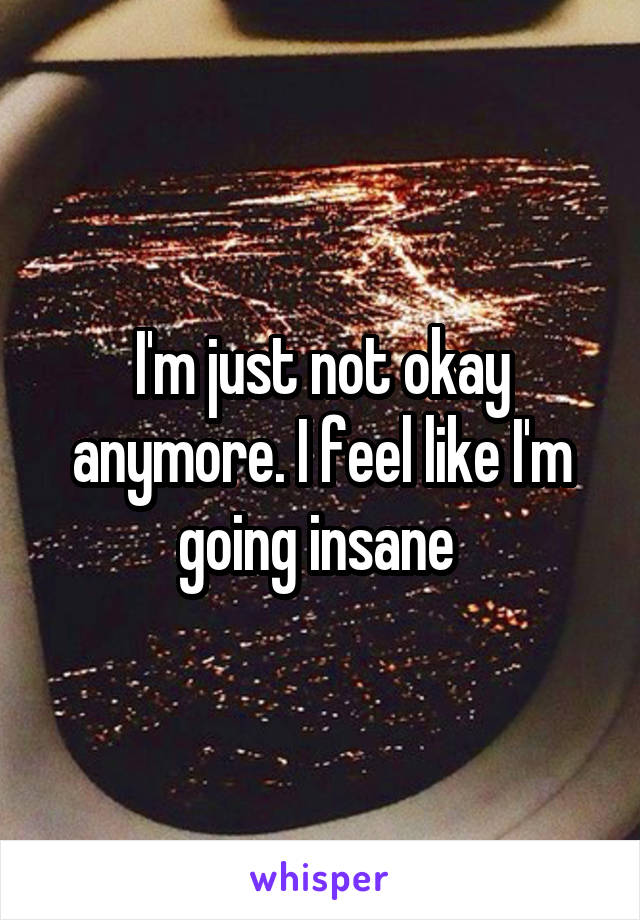 I'm just not okay anymore. I feel like I'm going insane 