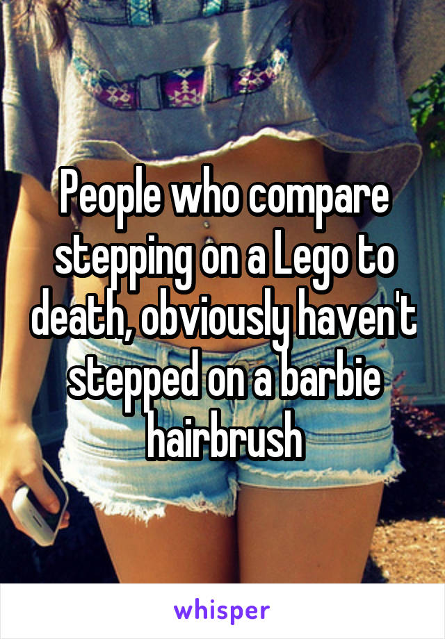People who compare stepping on a Lego to death, obviously haven't stepped on a barbie hairbrush
