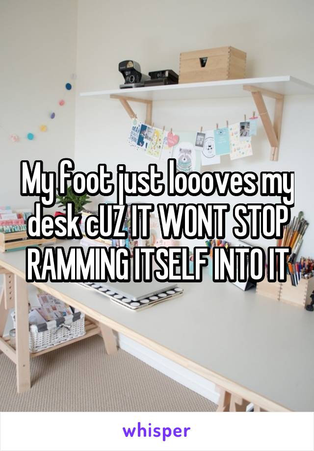My foot just loooves my desk cUZ IT WONT STOP RAMMING ITSELF INTO IT