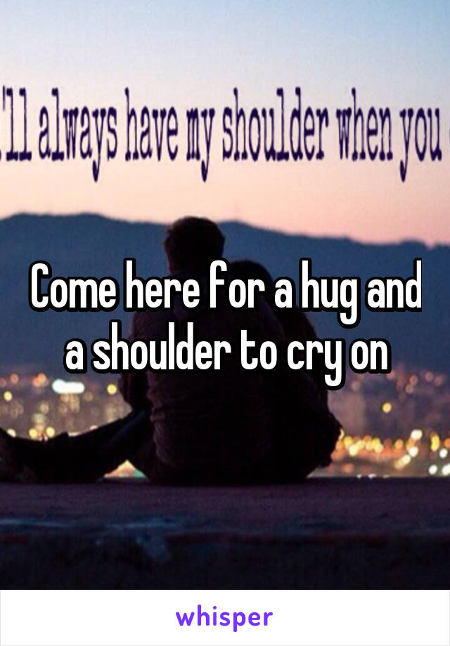 Come here for a hug and a shoulder to cry on