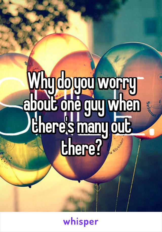 Why do you worry about one guy when there's many out there?
