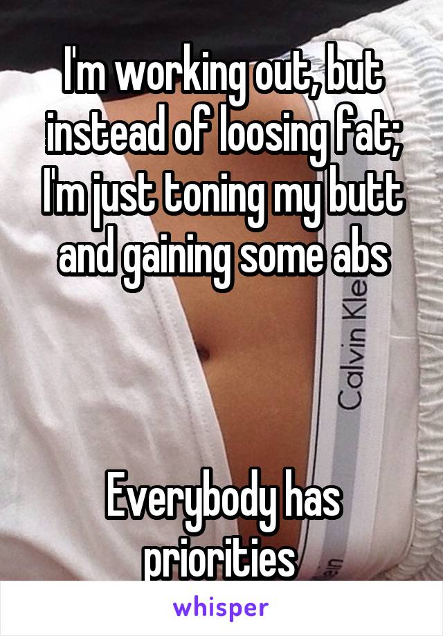 I'm working out, but instead of loosing fat;
I'm just toning my butt and gaining some abs



Everybody has priorities 