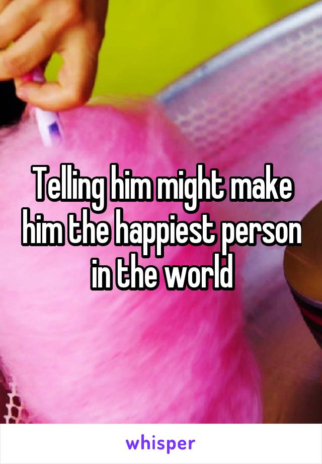 Telling him might make him the happiest person in the world