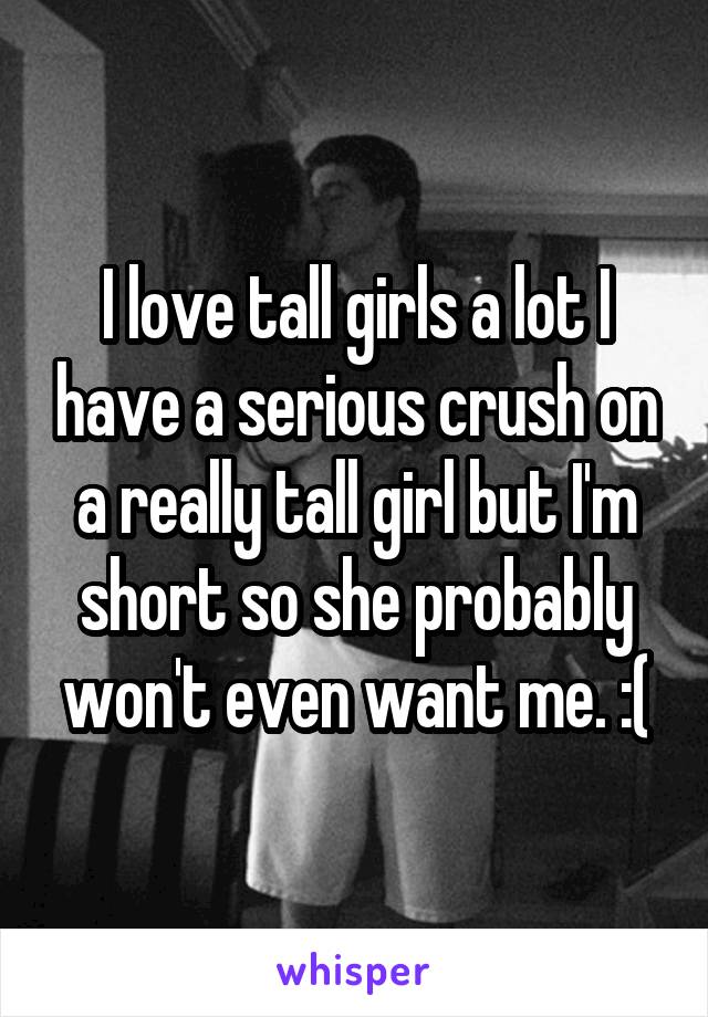 I love tall girls a lot I have a serious crush on a really tall girl but I'm short so she probably won't even want me. :(