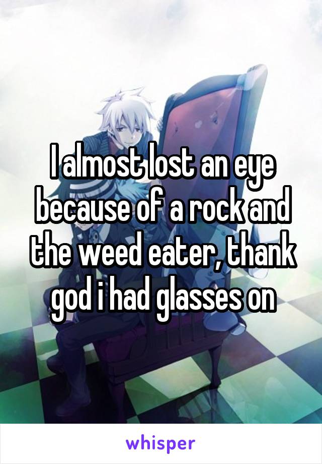 I almost lost an eye because of a rock and the weed eater, thank god i had glasses on