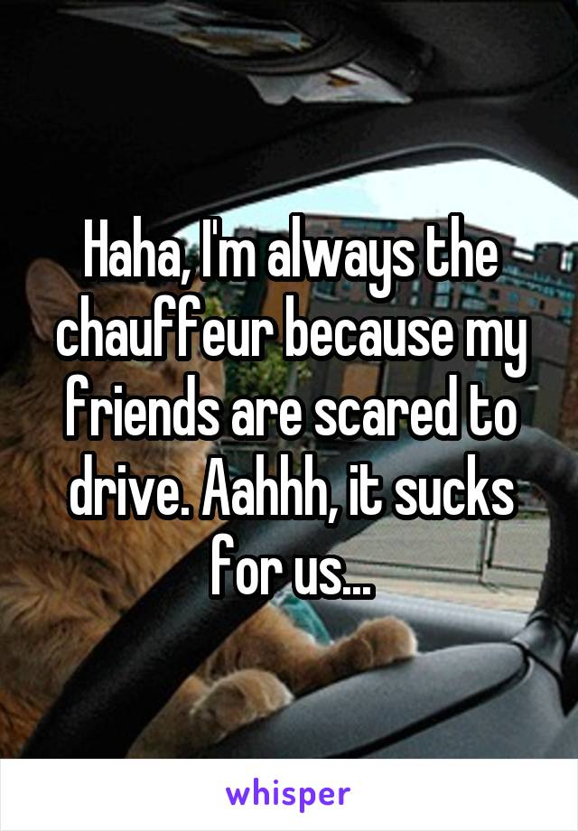 Haha, I'm always the chauffeur because my friends are scared to drive. Aahhh, it sucks for us...