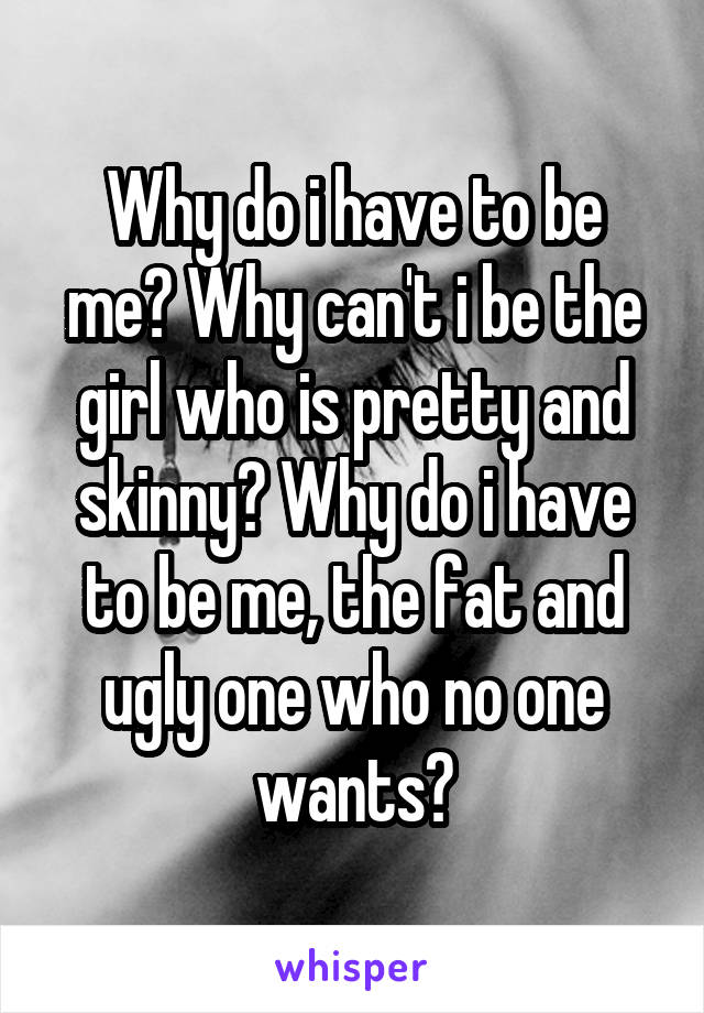 Why do i have to be me? Why can't i be the girl who is pretty and skinny? Why do i have to be me, the fat and ugly one who no one wants?