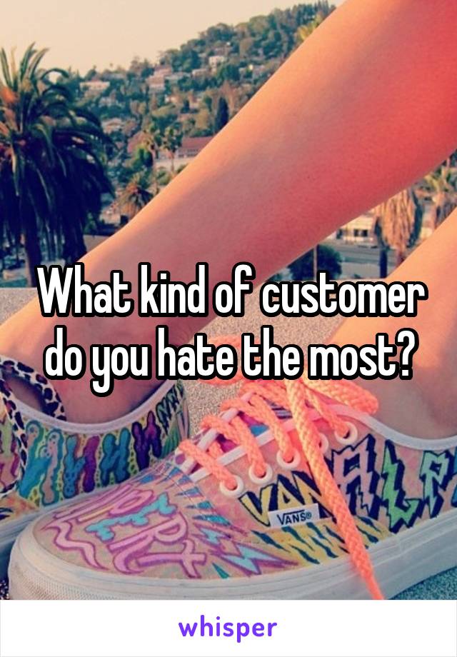 What kind of customer do you hate the most?