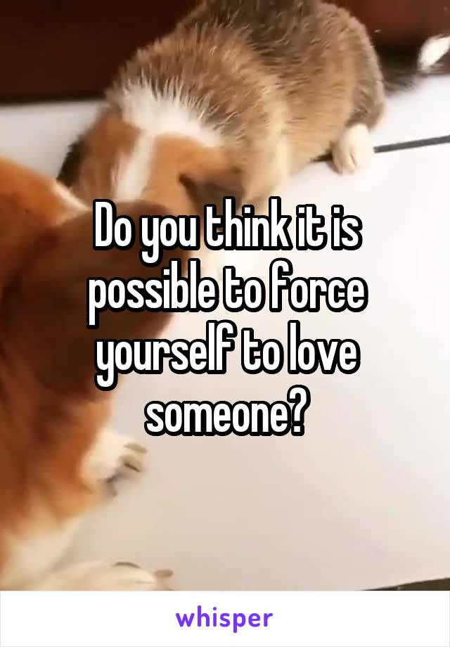Do you think it is possible to force yourself to love someone?