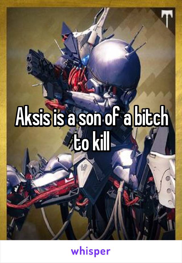 Aksis is a son of a bitch to kill