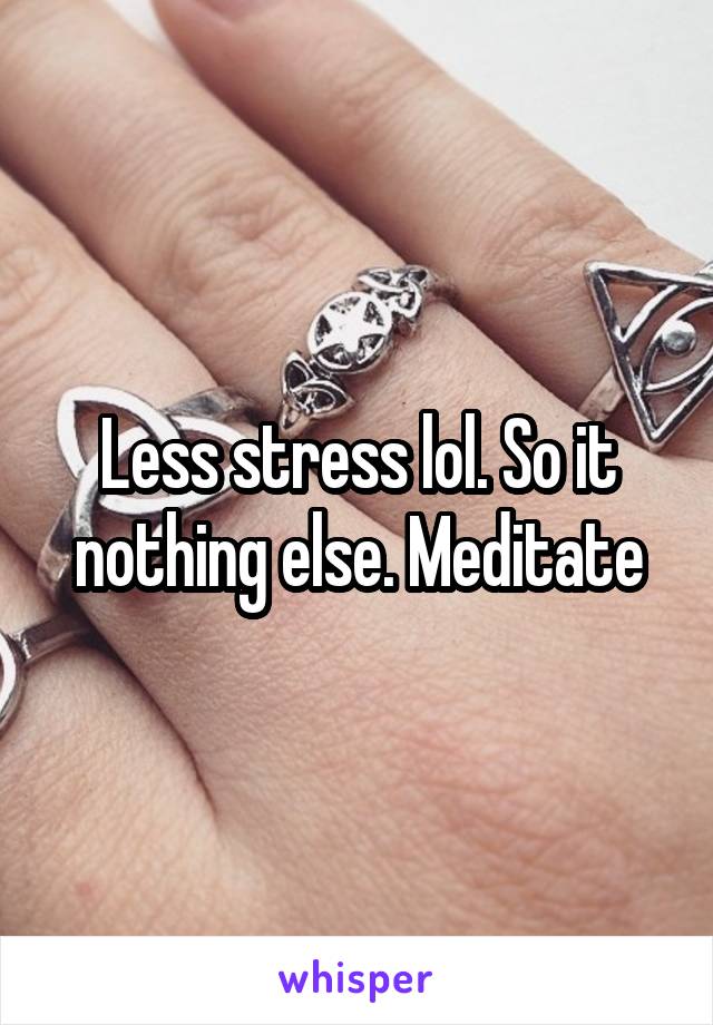 Less stress lol. So it nothing else. Meditate
