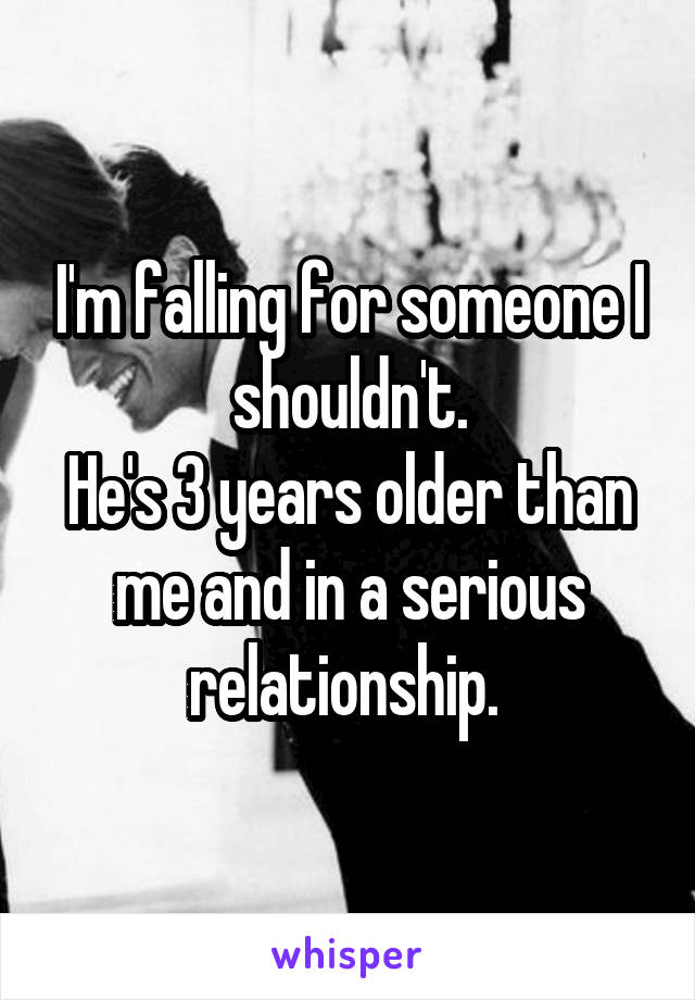 I'm falling for someone I shouldn't.
He's 3 years older than me and in a serious relationship. 