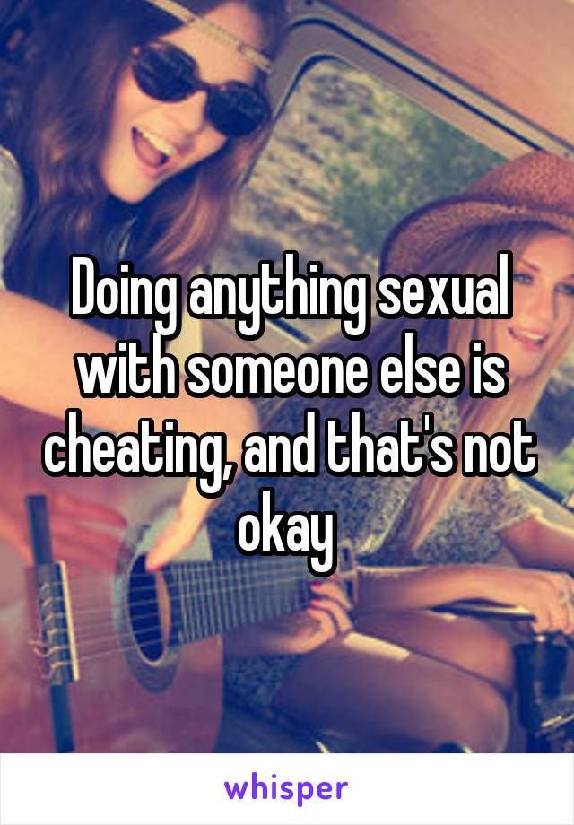 Doing anything sexual with someone else is cheating, and that's not okay 
