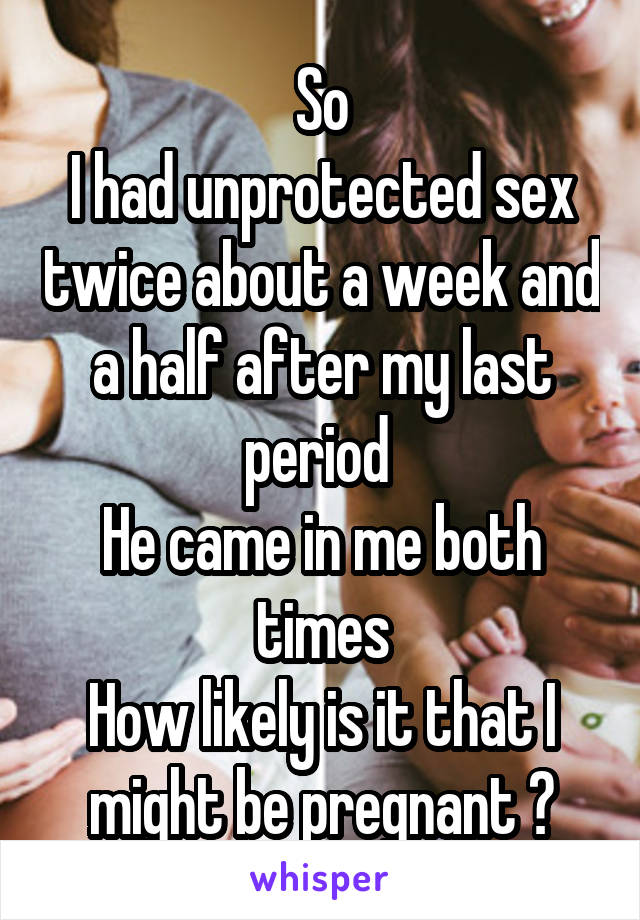 So
I had unprotected sex twice about a week and a half after my last period 
He came in me both times
How likely is it that I might be pregnant ?