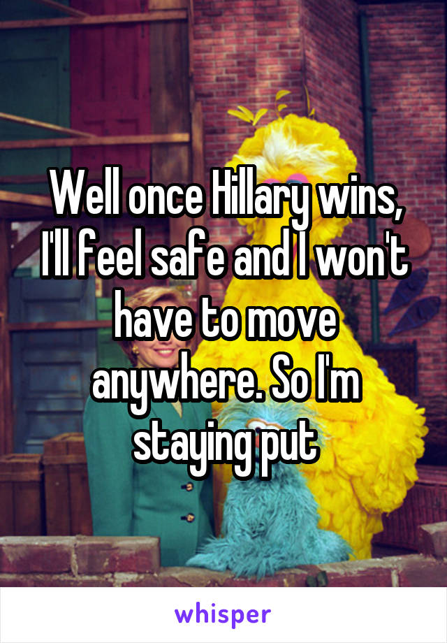 Well once Hillary wins, I'll feel safe and I won't have to move anywhere. So I'm staying put