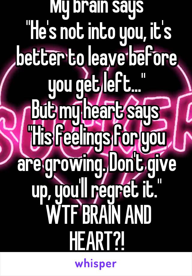 My brain says
 "He's not into you, it's better to leave before you get left..."
But my heart says 
"His feelings for you are growing. Don't give up, you'll regret it."
 WTF BRAIN AND HEART?!
