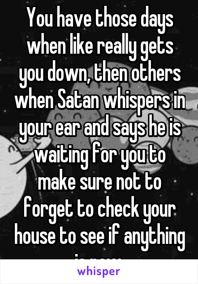 You have those days when like really gets you down, then others when Satan whispers in your ear and says he is waiting for you to make sure not to forget to check your house to see if anything is new 
