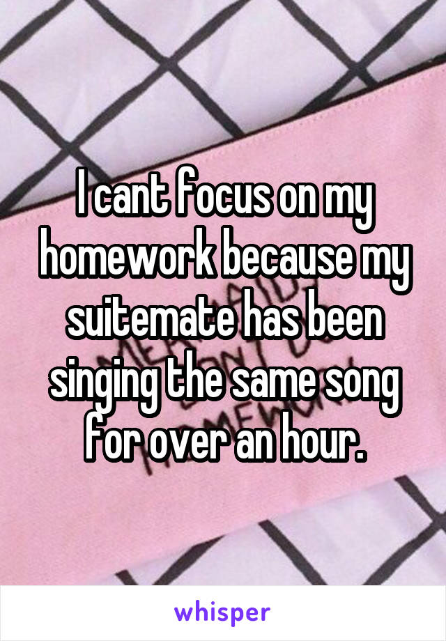 I cant focus on my homework because my suitemate has been singing the same song for over an hour.