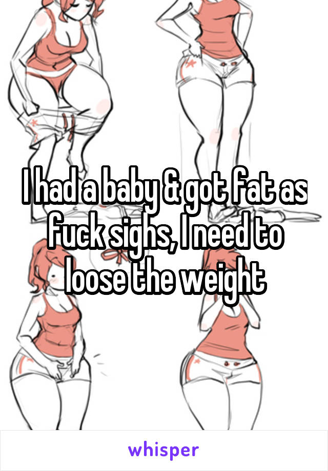 I had a baby & got fat as fuck sighs, I need to loose the weight