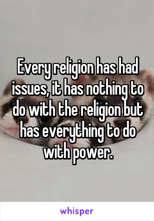 Every religion has had issues, it has nothing to do with the religion but has everything to do with power.