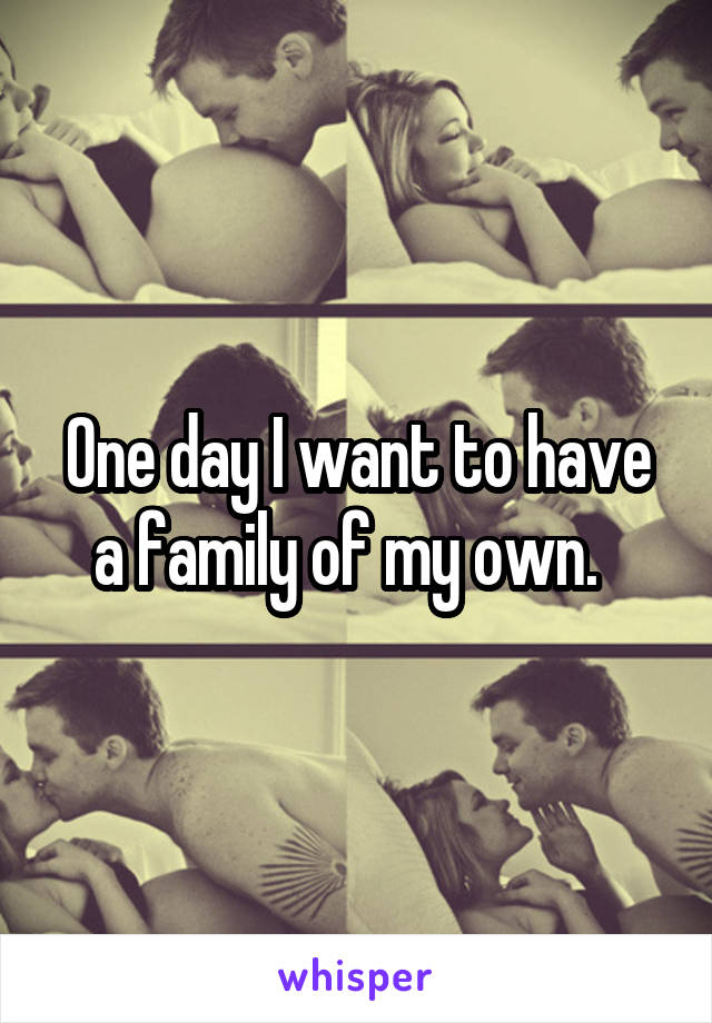 One day I want to have a family of my own.  