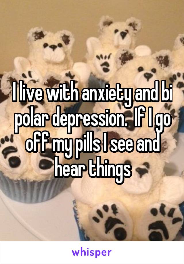 I live with anxiety and bi polar depression.  If I go off my pills I see and hear things