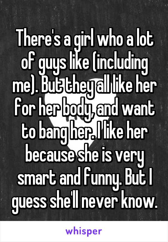 There's a girl who a lot of guys like (including me). But they all like her for her body, and want to bang her. I like her because she is very smart and funny. But I guess she'll never know.