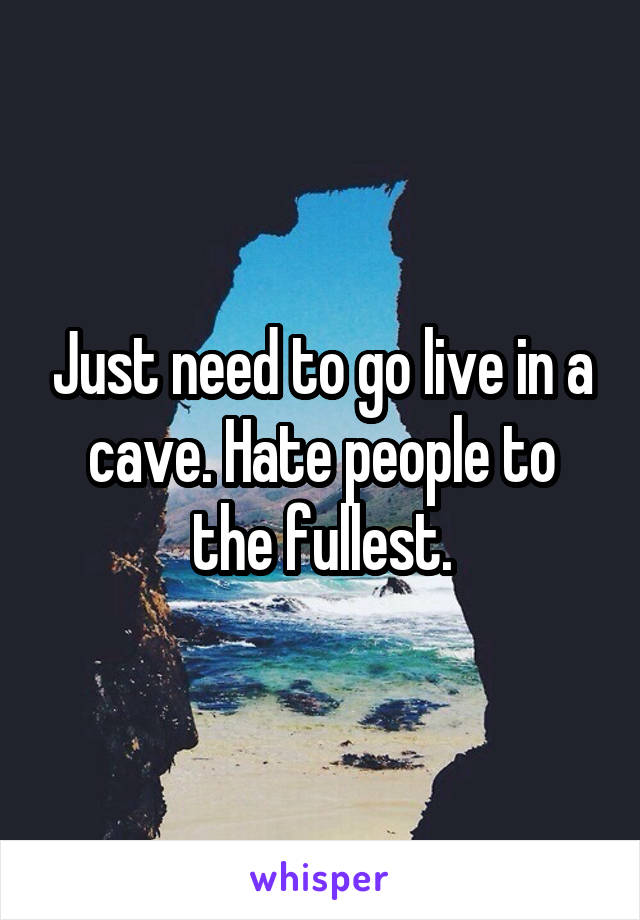 Just need to go live in a cave. Hate people to the fullest.