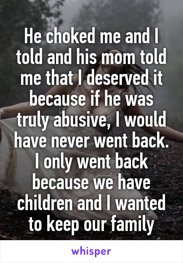He choked me and I told and his mom told me that I deserved it because if he was truly abusive, I would have never went back. I only went back because we have children and I wanted to keep our family