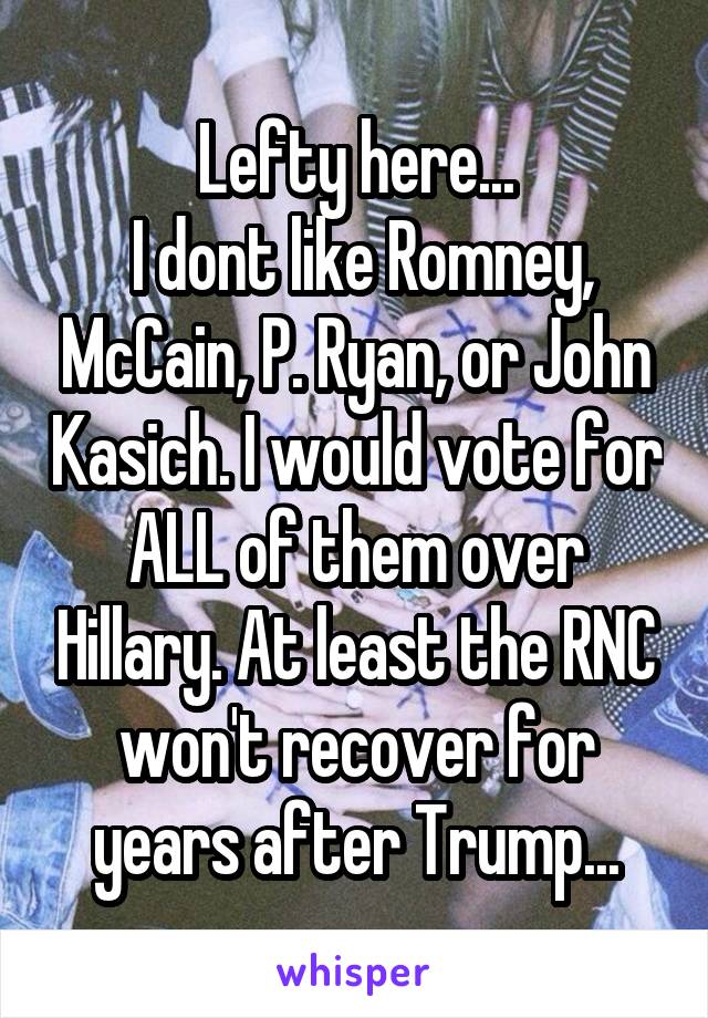 Lefty here...
 I dont like Romney, McCain, P. Ryan, or John Kasich. I would vote for ALL of them over Hillary. At least the RNC won't recover for years after Trump...