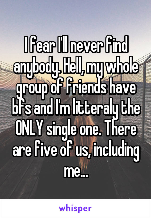 I fear I'll never find anybody. Hell, my whole group of friends have bfs and I'm litteraly the ONLY single one. There are five of us, including me...