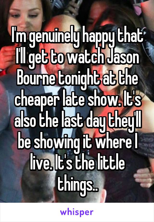 I'm genuinely happy that I'll get to watch Jason Bourne tonight at the cheaper late show. It's also the last day they'll be showing it where I live. It's the little things..